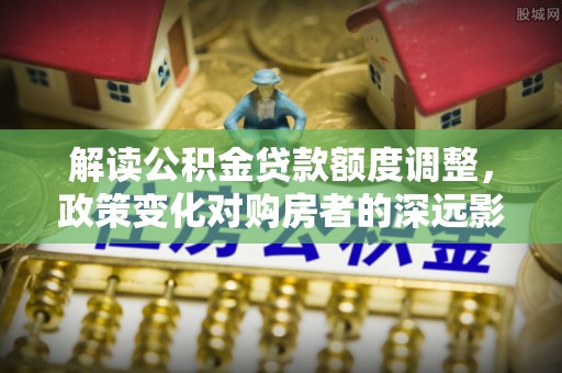 满城解读公积金贷款额度调整，政策变化对购房者的深远影响
