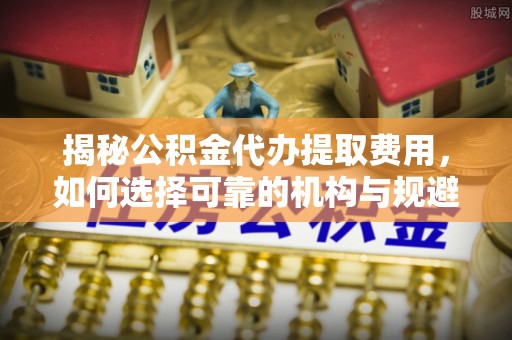 满城揭秘公积金代办提取费用，如何选择可靠的机构与规避潜在风险