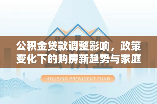 满城公积金贷款调整影响，政策变化下的购房新趋势与家庭财务规划