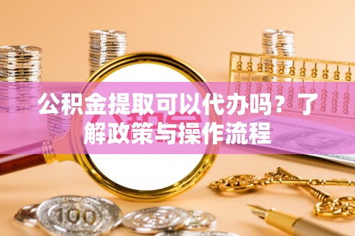 满城公积金提取可以代办吗？了解政策与操作流程