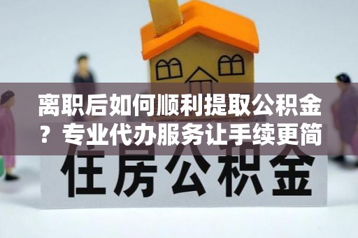 满城离职后如何顺利提取公积金？专业代办服务让手续更简单